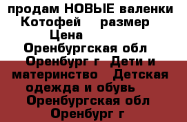 продам НОВЫЕ валенки Котофей 23 размер › Цена ­ 1 500 - Оренбургская обл., Оренбург г. Дети и материнство » Детская одежда и обувь   . Оренбургская обл.,Оренбург г.